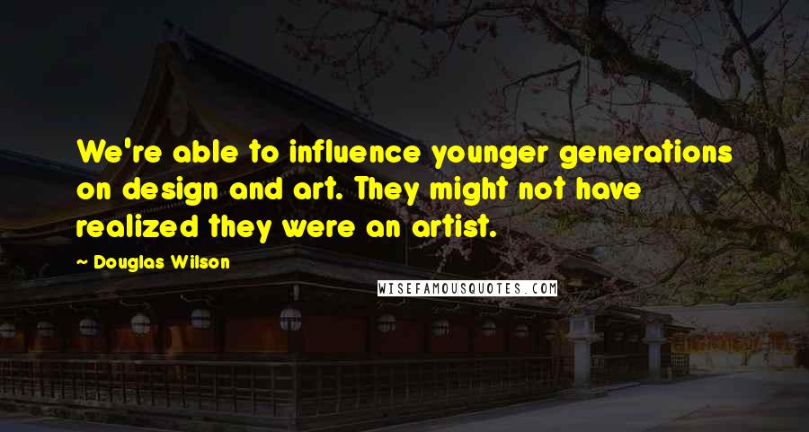 Douglas Wilson Quotes: We're able to influence younger generations on design and art. They might not have realized they were an artist.