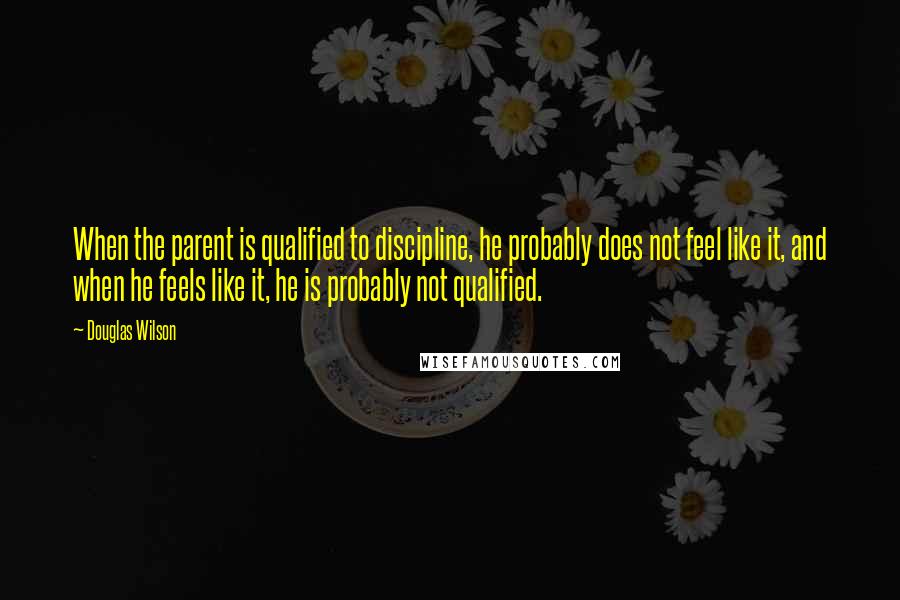 Douglas Wilson Quotes: When the parent is qualified to discipline, he probably does not feel like it, and when he feels like it, he is probably not qualified.