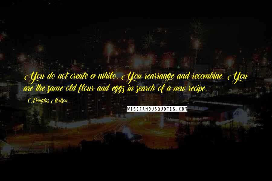 Douglas Wilson Quotes: You do not create ex nihilo. You rearrange and recombine. You are the same old flour and eggs in search of a new recipe.