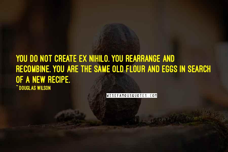 Douglas Wilson Quotes: You do not create ex nihilo. You rearrange and recombine. You are the same old flour and eggs in search of a new recipe.