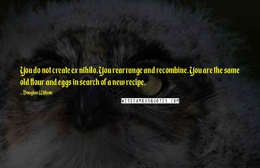 Douglas Wilson Quotes: You do not create ex nihilo. You rearrange and recombine. You are the same old flour and eggs in search of a new recipe.