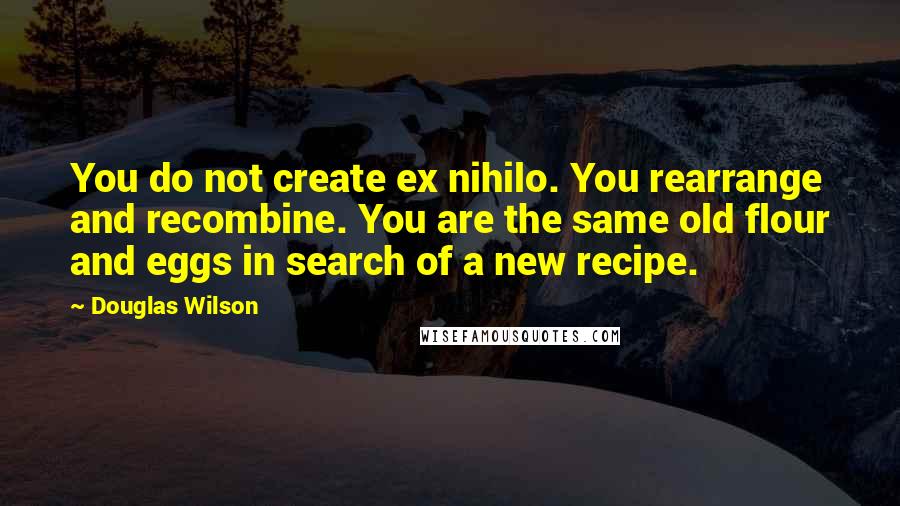 Douglas Wilson Quotes: You do not create ex nihilo. You rearrange and recombine. You are the same old flour and eggs in search of a new recipe.