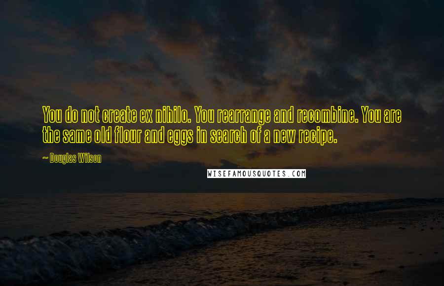 Douglas Wilson Quotes: You do not create ex nihilo. You rearrange and recombine. You are the same old flour and eggs in search of a new recipe.