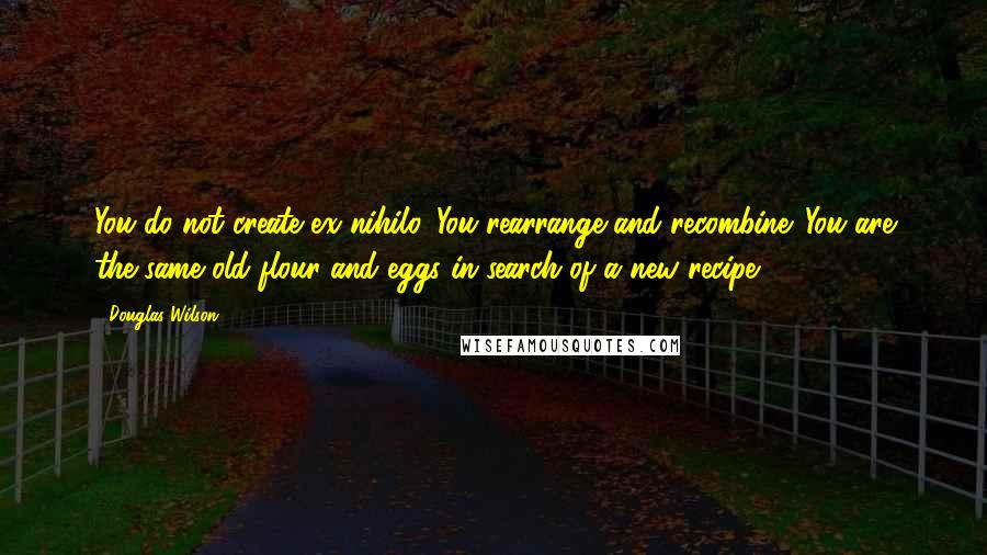 Douglas Wilson Quotes: You do not create ex nihilo. You rearrange and recombine. You are the same old flour and eggs in search of a new recipe.