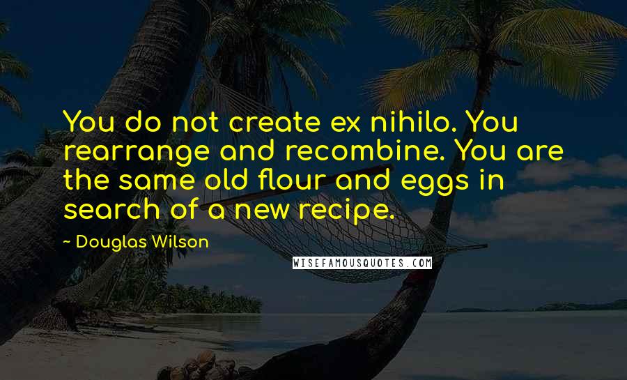 Douglas Wilson Quotes: You do not create ex nihilo. You rearrange and recombine. You are the same old flour and eggs in search of a new recipe.