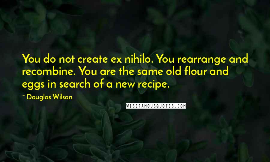 Douglas Wilson Quotes: You do not create ex nihilo. You rearrange and recombine. You are the same old flour and eggs in search of a new recipe.