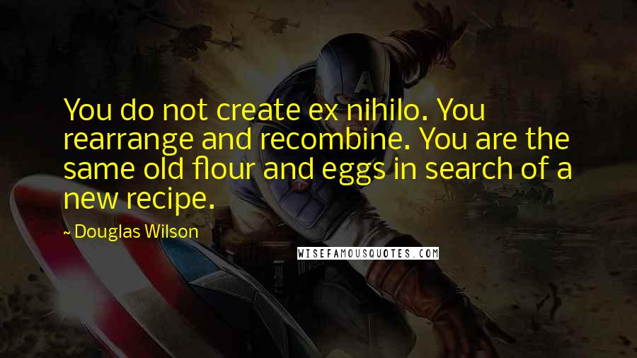 Douglas Wilson Quotes: You do not create ex nihilo. You rearrange and recombine. You are the same old flour and eggs in search of a new recipe.