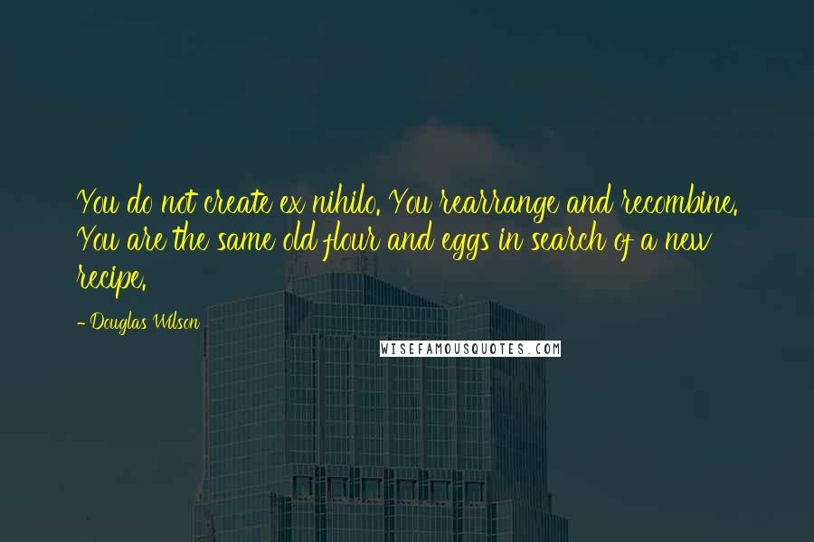 Douglas Wilson Quotes: You do not create ex nihilo. You rearrange and recombine. You are the same old flour and eggs in search of a new recipe.