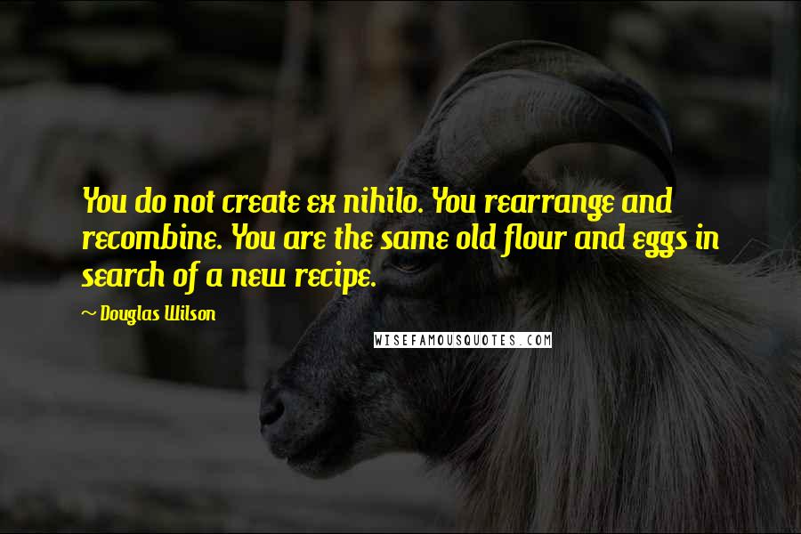 Douglas Wilson Quotes: You do not create ex nihilo. You rearrange and recombine. You are the same old flour and eggs in search of a new recipe.