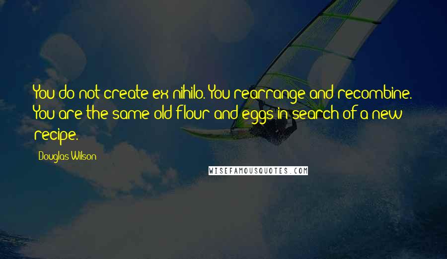 Douglas Wilson Quotes: You do not create ex nihilo. You rearrange and recombine. You are the same old flour and eggs in search of a new recipe.