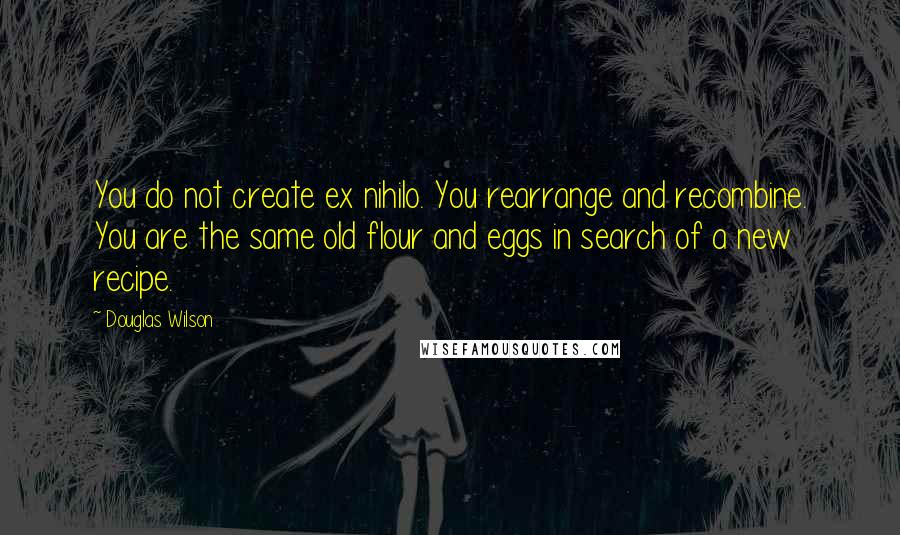 Douglas Wilson Quotes: You do not create ex nihilo. You rearrange and recombine. You are the same old flour and eggs in search of a new recipe.