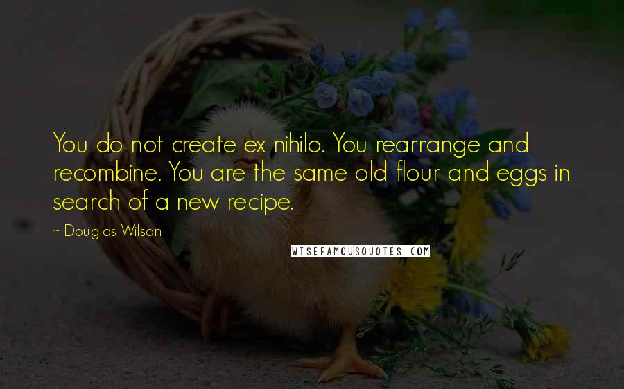 Douglas Wilson Quotes: You do not create ex nihilo. You rearrange and recombine. You are the same old flour and eggs in search of a new recipe.