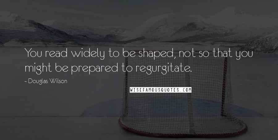 Douglas Wilson Quotes: You read widely to be shaped, not so that you might be prepared to regurgitate.
