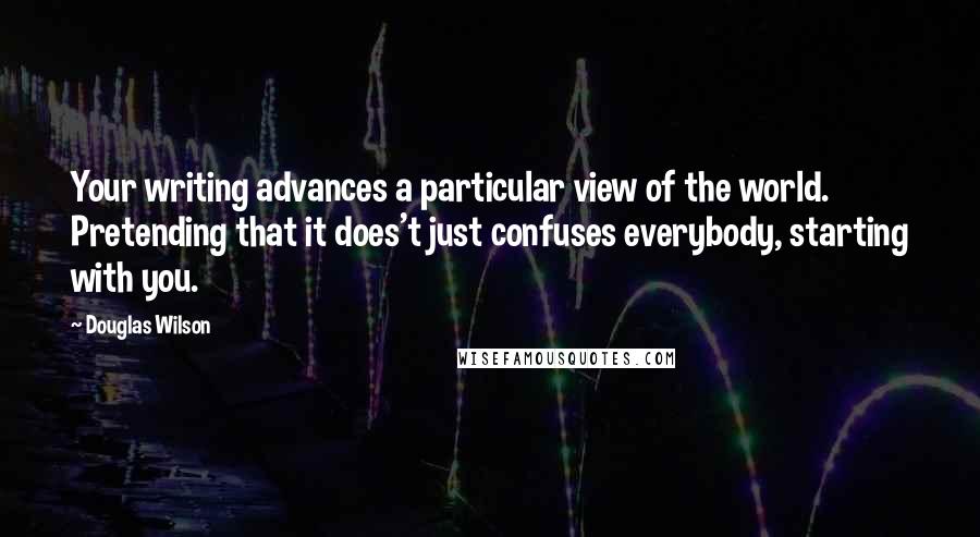 Douglas Wilson Quotes: Your writing advances a particular view of the world. Pretending that it does't just confuses everybody, starting with you.