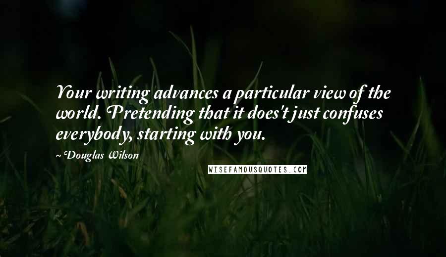 Douglas Wilson Quotes: Your writing advances a particular view of the world. Pretending that it does't just confuses everybody, starting with you.