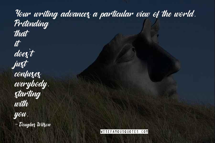 Douglas Wilson Quotes: Your writing advances a particular view of the world. Pretending that it does't just confuses everybody, starting with you.