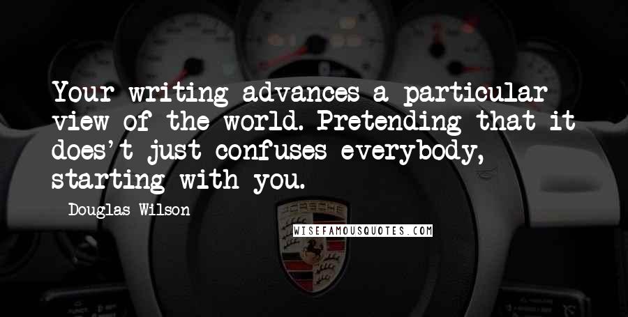 Douglas Wilson Quotes: Your writing advances a particular view of the world. Pretending that it does't just confuses everybody, starting with you.