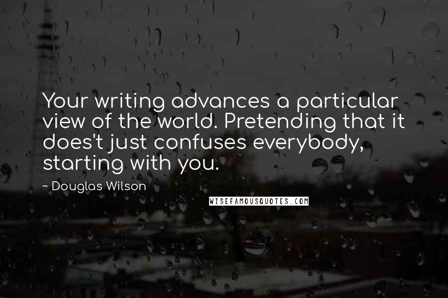 Douglas Wilson Quotes: Your writing advances a particular view of the world. Pretending that it does't just confuses everybody, starting with you.