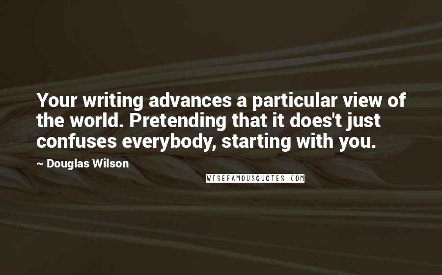 Douglas Wilson Quotes: Your writing advances a particular view of the world. Pretending that it does't just confuses everybody, starting with you.