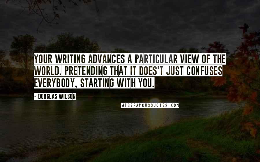 Douglas Wilson Quotes: Your writing advances a particular view of the world. Pretending that it does't just confuses everybody, starting with you.