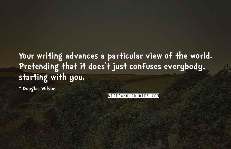 Douglas Wilson Quotes: Your writing advances a particular view of the world. Pretending that it does't just confuses everybody, starting with you.