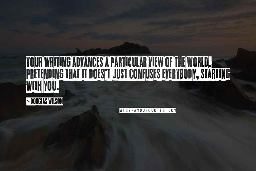 Douglas Wilson Quotes: Your writing advances a particular view of the world. Pretending that it does't just confuses everybody, starting with you.