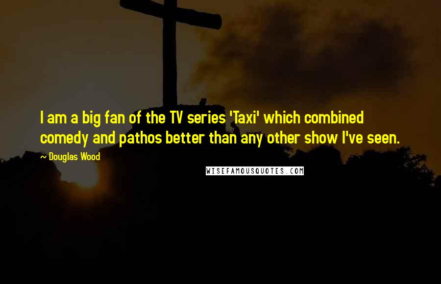 Douglas Wood Quotes: I am a big fan of the TV series 'Taxi' which combined comedy and pathos better than any other show I've seen.