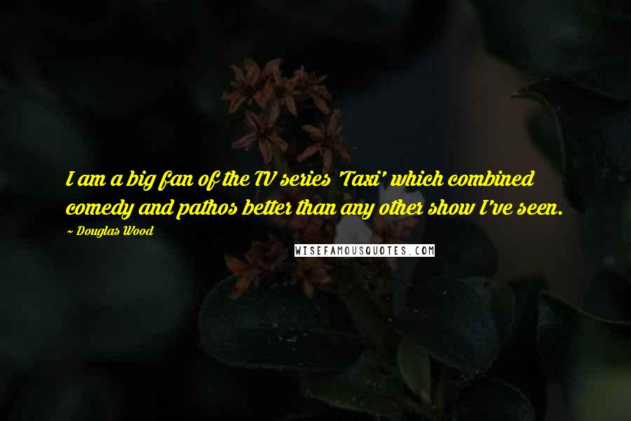 Douglas Wood Quotes: I am a big fan of the TV series 'Taxi' which combined comedy and pathos better than any other show I've seen.