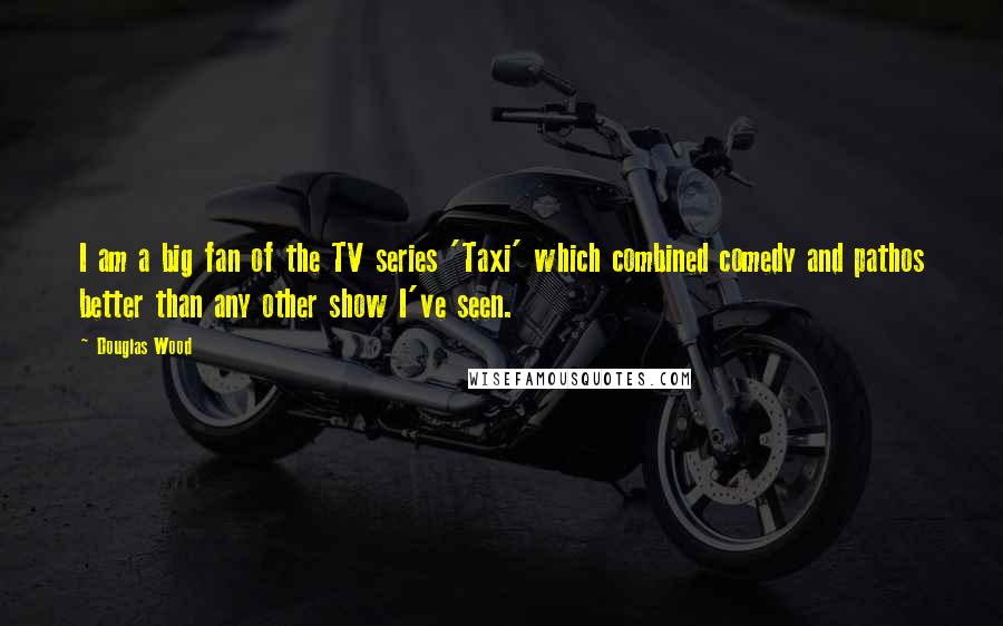 Douglas Wood Quotes: I am a big fan of the TV series 'Taxi' which combined comedy and pathos better than any other show I've seen.