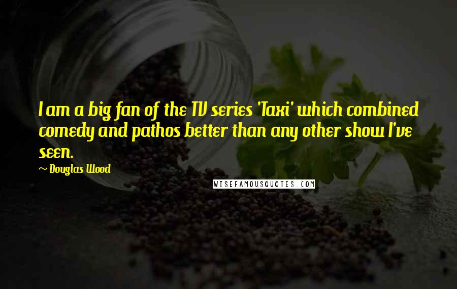 Douglas Wood Quotes: I am a big fan of the TV series 'Taxi' which combined comedy and pathos better than any other show I've seen.