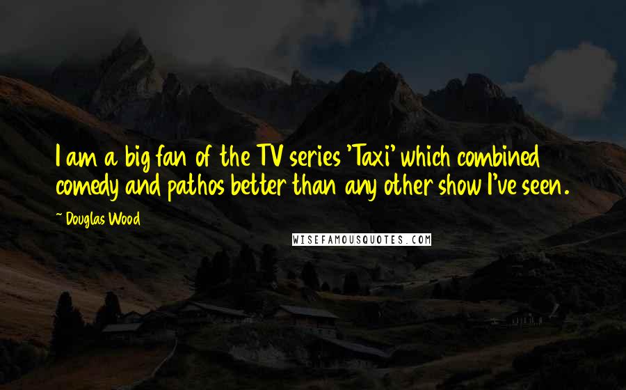 Douglas Wood Quotes: I am a big fan of the TV series 'Taxi' which combined comedy and pathos better than any other show I've seen.