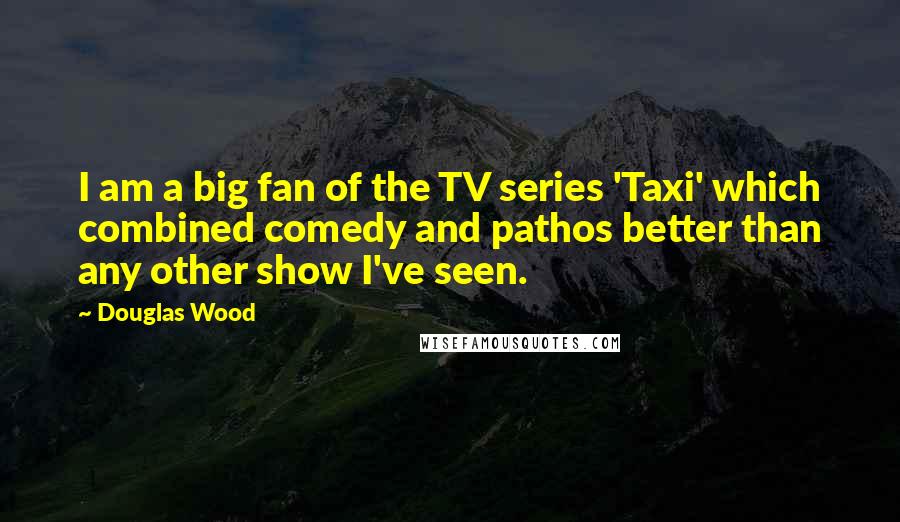 Douglas Wood Quotes: I am a big fan of the TV series 'Taxi' which combined comedy and pathos better than any other show I've seen.