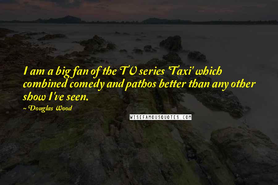 Douglas Wood Quotes: I am a big fan of the TV series 'Taxi' which combined comedy and pathos better than any other show I've seen.