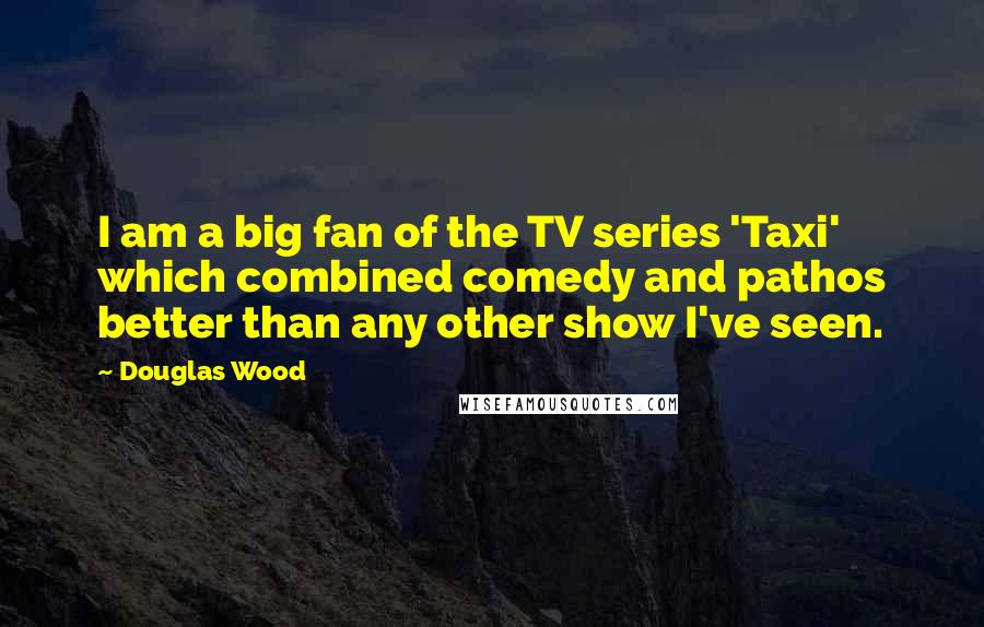 Douglas Wood Quotes: I am a big fan of the TV series 'Taxi' which combined comedy and pathos better than any other show I've seen.