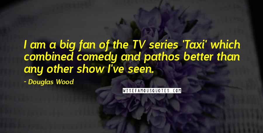 Douglas Wood Quotes: I am a big fan of the TV series 'Taxi' which combined comedy and pathos better than any other show I've seen.