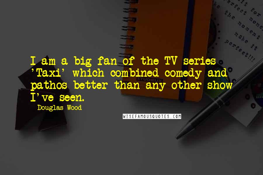 Douglas Wood Quotes: I am a big fan of the TV series 'Taxi' which combined comedy and pathos better than any other show I've seen.
