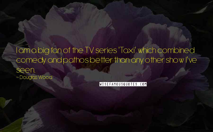 Douglas Wood Quotes: I am a big fan of the TV series 'Taxi' which combined comedy and pathos better than any other show I've seen.