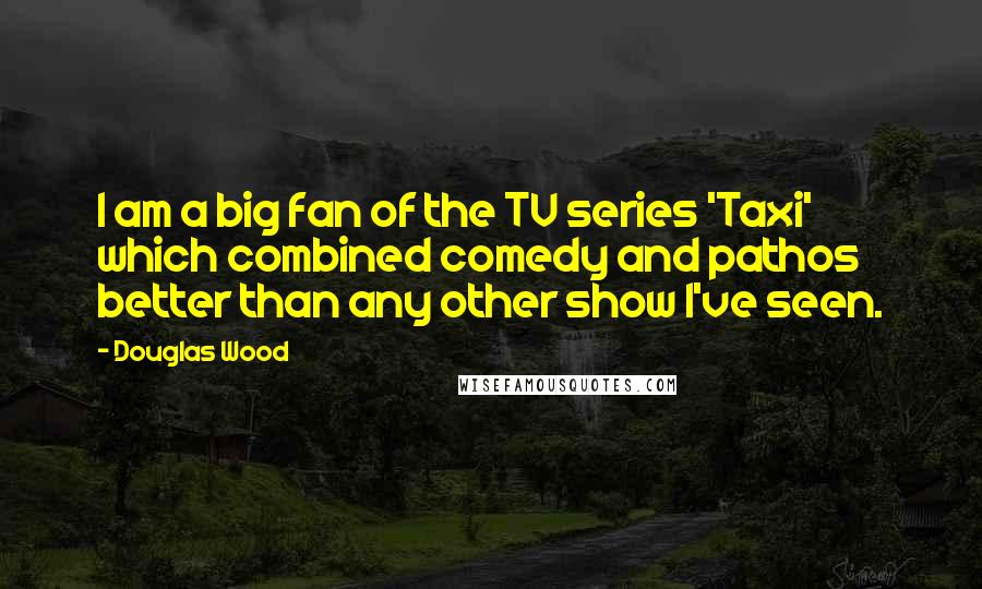 Douglas Wood Quotes: I am a big fan of the TV series 'Taxi' which combined comedy and pathos better than any other show I've seen.