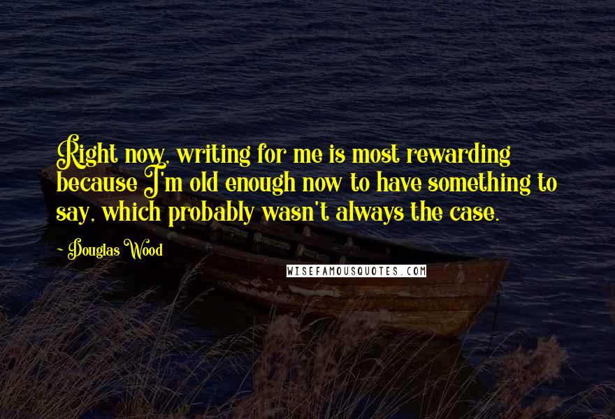 Douglas Wood Quotes: Right now, writing for me is most rewarding because I'm old enough now to have something to say, which probably wasn't always the case.