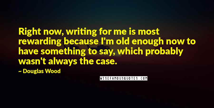 Douglas Wood Quotes: Right now, writing for me is most rewarding because I'm old enough now to have something to say, which probably wasn't always the case.