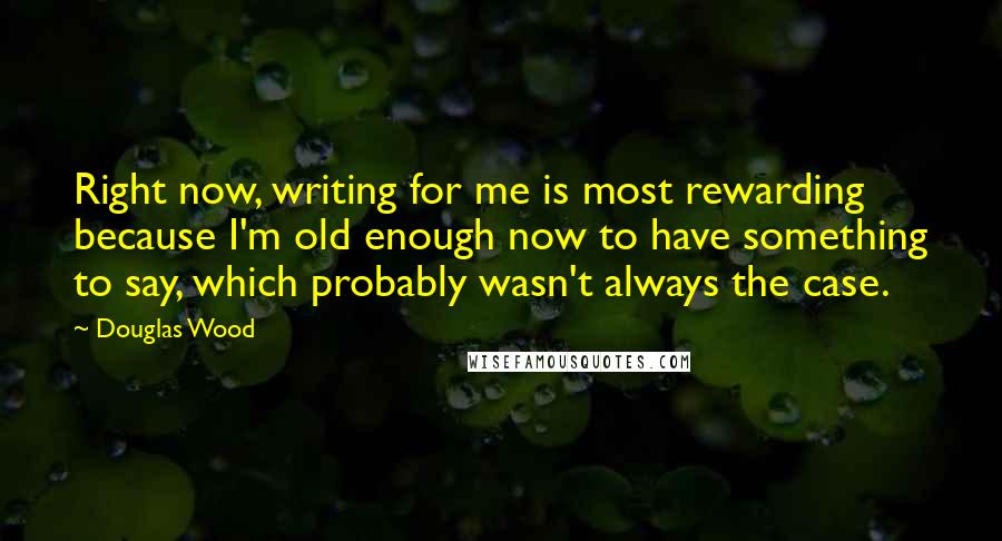 Douglas Wood Quotes: Right now, writing for me is most rewarding because I'm old enough now to have something to say, which probably wasn't always the case.