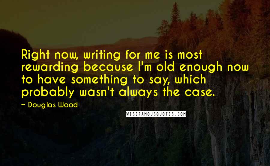 Douglas Wood Quotes: Right now, writing for me is most rewarding because I'm old enough now to have something to say, which probably wasn't always the case.