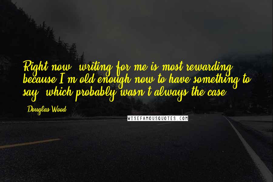 Douglas Wood Quotes: Right now, writing for me is most rewarding because I'm old enough now to have something to say, which probably wasn't always the case.