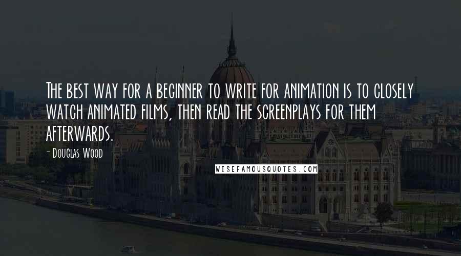 Douglas Wood Quotes: The best way for a beginner to write for animation is to closely watch animated films, then read the screenplays for them afterwards.