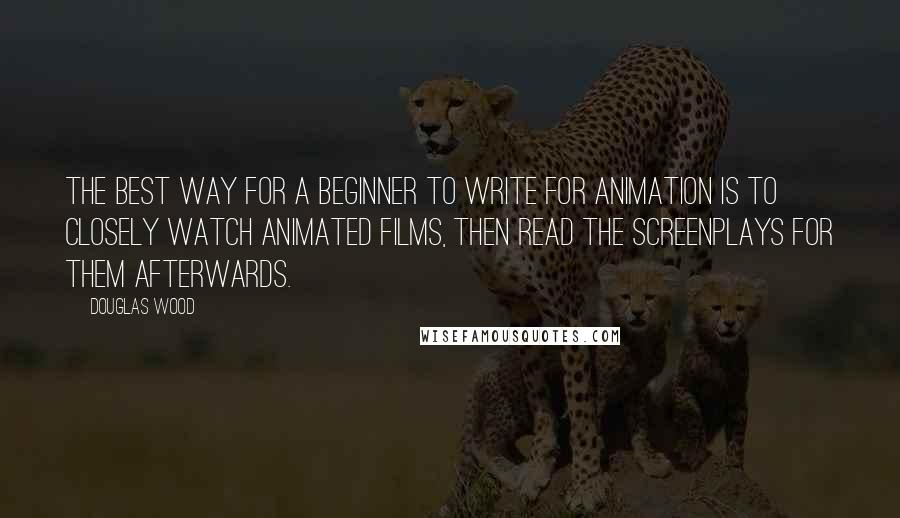 Douglas Wood Quotes: The best way for a beginner to write for animation is to closely watch animated films, then read the screenplays for them afterwards.