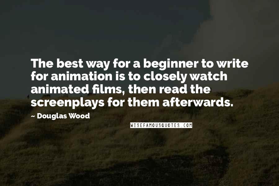Douglas Wood Quotes: The best way for a beginner to write for animation is to closely watch animated films, then read the screenplays for them afterwards.