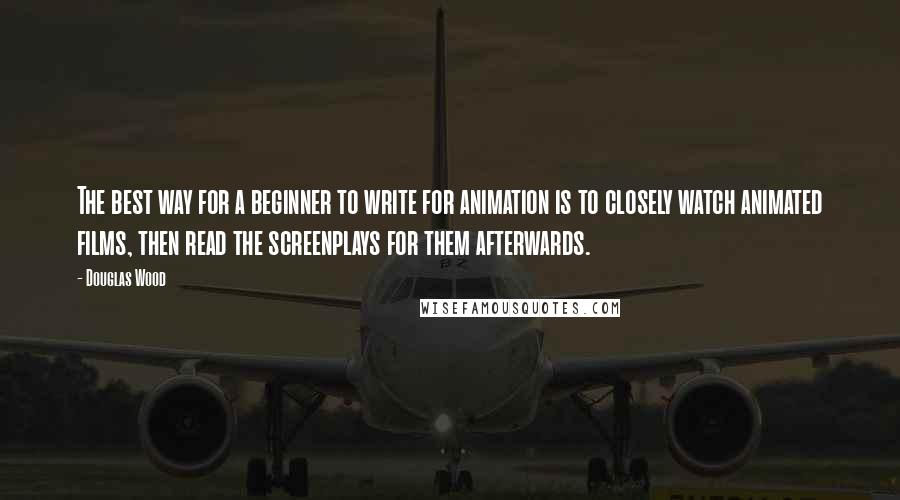 Douglas Wood Quotes: The best way for a beginner to write for animation is to closely watch animated films, then read the screenplays for them afterwards.