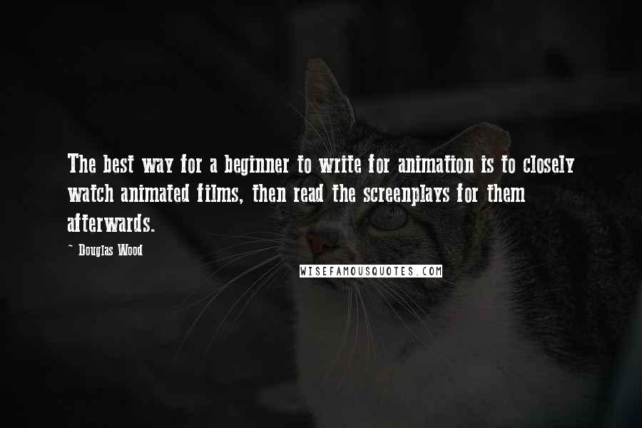 Douglas Wood Quotes: The best way for a beginner to write for animation is to closely watch animated films, then read the screenplays for them afterwards.