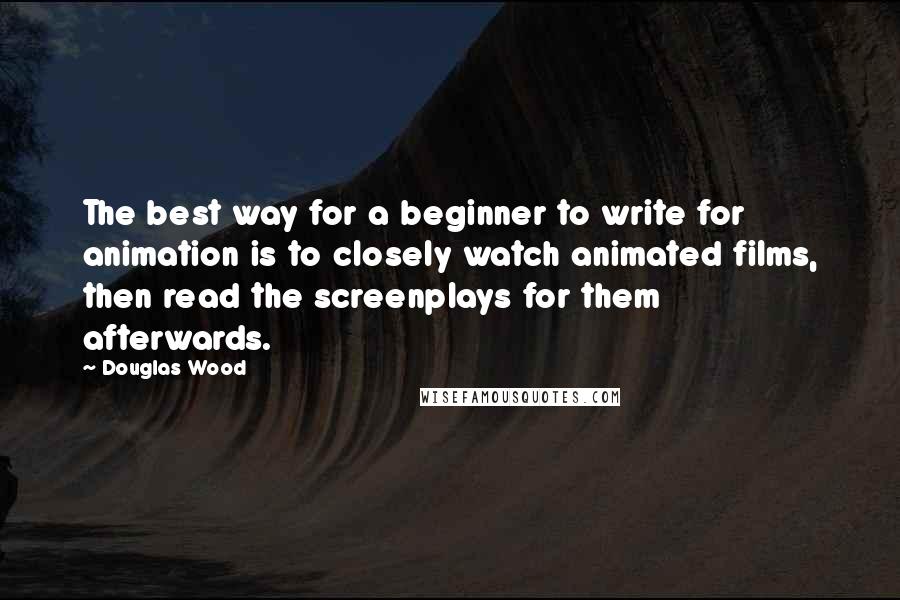 Douglas Wood Quotes: The best way for a beginner to write for animation is to closely watch animated films, then read the screenplays for them afterwards.