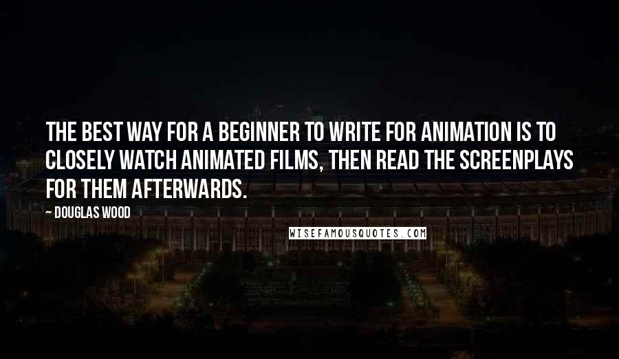 Douglas Wood Quotes: The best way for a beginner to write for animation is to closely watch animated films, then read the screenplays for them afterwards.